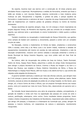 No esporte, levamos lazer aos bairros com a construção de 18 áreas próprias para
atividades físicas e esportivas. Municipalizamos o estádio da Ferroviária, evitando que fosse a
leilão por dívidas e, com recursos federais, estamos construindo a mais moderna arena
multiuso do país. Recuperamos o Gigantão, o ginásio da pista, o parque aquático da
Ferroviária e modernizamos a estrutura de lazer e esportes da praça Scalamandré Sobrinho,
além de implantarmos um moderno ginásio de ginástica olímpica no Centro de Eventos
Araraquara.
     Nossas escolinhas de esportes abrigam, hoje, 5,5 mil crianças e foram inspiradoras do
projeto Segundo Tempo, do Ministério dos Esportes, pelo seu conceito de co-relação ensino-
esporte, que estimula tanto o aprendizado no ensino fundamental e médio quanto a prática
esportiva.
     Também investimos na recuperação e modernização do Parque Pinheirinho, que ganhou
cinco campos de futebol com vestiários e, brevemente, passará a contar com um completo
circuito de rodas.
     Na Educação, criamos e implantamos 10 Portais do Saber, ampliamos e construímos
CERs e escolas, entre elas a do Maria Luiza e do Jardim Indaiá, modernas e dotadas de
equipamentos inexistentes até mesmo em escolas da rede particular. Ampliamos a rede de
educação complementar, inclusive com centros voltados à educação ambiental e criamos a
Escola Municipal de Dança Iracema Nogueira, cujo novo prédio está em fase final de
construção.
     Na Cultura, além da recuperação dos prédios da Casa da Cultura, Teatro Municipal,
Teatro de Arena, Espaço Paulo Mascia, adquirimos o prédio do antigo Clube Araraquarense
para abrigar a própria Secretaria da Cultura. Criamos o Museu da Imagem e do Som e o
Parque dos Museus, que engloba o Museu Histórico Voluntários da Pátria, o Museu de
Paleontologia e o Espaço Paulo Mascia, além do museu a céu aberto da Rua 5, cujo arenito das
calçadas exibe pegadas de dinossauros.
     O governo também estimulou o talento por meio das oficinas culturais, que abrigam mais
de 3 mil crianças e jovens em atividades como dança, música, artes plásticas, teatro. Neste
momento, executa as obras de adaptação do prédio de um antigo hospital, na Vila Xavier, para
abrigar, ali, o futuro Centro de Artes e Ofícios, que vai propiciar formação técnica aos nossos
jovens, como já é possível por meio do Curso Técnico Ator, desenvolvido em parceria com o
Senac.
     Na Inclusão Social desenvolvemos uma série de programas voltados, principalmente, à
geração de trabalho e renda com foco na capacitação das pessoas em cursos de corte e
costura, panificação, estamparia, entre outros. Como resultados desses programas, foram
criadas a Acácia (Cooperativa dos Catadores de Recicláveis), responsável pela coleta seletiva e
que abriga 144 pessoas, a Coostuara e a Estamparia da Juventude que, juntas, abrigam 46
pessoas, a maioria mulheres, em cooperativas de costura e estamparia, recentemente
inauguradas.
 