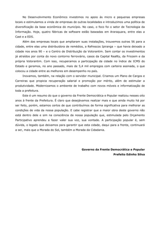 No Desenvolvimento Econômico investimos no apoio às micro e pequenas empresas
locais e estimulamos a vinda de empresas de outras localidades e introduzimos uma política de
diversificação da base econômica do município. No caso, o foco foi o setor de Tecnologia da
Informação. Hoje, quatro fábricas de software estão baseadas em Araraquara, entre elas a
Cast e a EDS.
     Além das empresas locais que ampliaram suas instalações, trouxemos outras 56 para a
cidade, entre elas uma distribuidora de remédios, a Refrescos Ipiranga – que havia deixado a
cidade nos anos 90 – e o Centro de Distribuição da Votorantim. Sem contar os investimentos
já atraídos por conta do novo contorno ferroviário, casos da Capital Reallty, da Friozem e da
própria Votorantim. Com isso, recuperamos a participação da cidade no índice de ICMS do
Estado e geramos, no ano passado, mais de 5,4 mil empregos com carteira assinada, o que
colocou a cidade entre as melhores em desempenho no país.
     Inovamos, também, na relação com o servidor municipal. Criamos um Plano de Cargos e
Carreiras que propicia recuperação salarial e promoção por mérito, além de estimular a
produtividade. Modernizamos o ambiente de trabalho com novos móveis e informatização de
toda a prefeitura.
     Este é um resumo do que o governo da Frente Democrática e Popular realizou nesses oito
anos à frente da Prefeitura. É claro que desejávamos realizar mais e que ainda muito há por
ser feito, porém, estamos certos de que contribuímos de forma significativa para melhorar as
condições de vida da nossa população. E cabe registrar que a maior obra deste governo não
está dentro dele e sim na consciência da nossa população que, estimulada pelo Orçamento
Participativo aprendeu a fazer valer sua voz, sua vontade. A participação popular é, sem
dúvida, o legado que deixamos para garantir que esta cidade, daqui para a frente, continuará
a ser, mais que a Morada do Sol, também a Morada da Cidadania.




                                               Governo da Frente Democrática e Popular
                                                                      Prefeito Edinho Silva
 