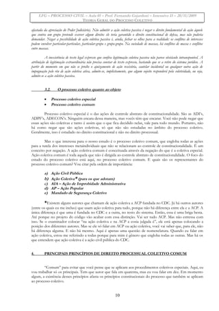 LFG – PROCESSO CIVIL – Aula 01 – Prof. Fernando Gajardoni – Intensivo II – 20/11/2009
TEORIA GERAL DO PROCESSO COLETIVO
afastada da apreciação do Poder Judiciário). Não admitir a ação coletiva passiva é negar o direito fundamental de ação àquele
que contra um grupo pretende exercer algum direito: ele teria garantido o direito constitucional de defesa, mas não poderia
demandar. Negar a possibilidade de ação coletiva passiva é, ainda, fechar os olhos para a realidade: os conflitos de interesses
podem envolver particular-particular, particular-grupo e grupo-grupo. Na sociedade de massas, há conflitos de massa e conflitos
entre massas.
A inexistência de texto legal expresso que confira legitimação coletiva passiva não parece obstáculo intransponível. A
atribuição de legitimação extraordinária não precisa constar de texto expresso, bastando que se a retire do sistema jurídico. A
partir do momento em que não se proíbe o ajuizamento de ação rescisória, cautelar incidental ou qualquer outra ação de
impugnação pelo réu de ação coletiva ativa, admite-se, implicitamente, que algum sujeito responderá pela coletividade, ou seja,
admite-se a ação coletiva passiva.
3.2. O processo coletivo quanto ao objeto
• Processo coletivo especial
• Processo coletivo comum
Processo coletivo especial é o das ações de controle abstrato de constitucionalidade. São as ADI’s,
ADPF’s, ADECON’s. Ninguém encara dessa maneira, mas vocês têm que encarar. Você não pode negar que
essas ações são coletivas e tanto é assim que o que fica decidido nelas, vale para todo mundo. Portanto, não
há como negar que são ações coletivas, só que não são estudadas no âmbito do processo coletivo.
Geralmente, isso é estudado no direito constitucional e não no direito processual.
Mas o que interessa para o nosso estudo é o processo coletivo comum, que engloba todas as ações
para a tutela dos interesses metaindividuais que não se relacionam ao controle de constitucionalidade. É um
conceito por negação. A ação coletiva comum é conceituada através da negação do que é a coletiva especial.
Ação coletiva comum é toda aquela que não é dirigida ao controle abstrato de constitucionalidade. O foco do
estudo do processo coletivo está aqui, no processo coletivo comum. E quais são os representantes do
processo coletivo comum? Vou citar pela ordem de importância:
a) Ação Civil Pública
b) Ação Coletiva* (para os que adotam)
c) AIA – Ação de Improbidade Administrativa
d) AP – Ação Popular
e) Mandado de Segurança Coletivo
*Existem alguns autores que chamam de ação coletiva a ACP fundada no CDC. Já há outros autores
(entre os quais eu me incluo) que usam ação coletiva para tudo, porque não há diferença entre ela e a ACP. A
única diferença é que uma é fundada no CDC e a outra, no resto do sistema. Então, essa é uma briga besta.
Até porque no projeto do código vão acabar com essa distinção. Vai ser tudo ACP. Mas não estressa com
isso. Se o examinador colocar “na ação coletiva e na ACP a cosia julgada é”, ele está apenas colocando a
posição dos diferentes autores. Mas se ele só falar em ACP ou ação coletiva, você vai saber que, para ele, não
há diferença alguma. E não há mesmo. Aqui é apenas uma questão de nomenclatura. Quando eu falar em
ação coletiva, estou me referindo a todas porque para mim é gênero que engloba todas as outras. Mas há os
que entendem que ação coletiva é a ação civil pública do CDC.
4. PRINCIPAIS PRINCÍPIOS DE DIREITO PROCESSUAL COLETIVO COMUM
“Comum” para evitar que você pense que se aplicam aos procedimentos coletivos especiais. Aqui, eu
vou trabalhar só os principais. Tem que autor que fala em quarenta, mas eu vou falar em dez. Em momento
algum, a existência desses princípios afasta os princípios constitucionais do processo que também se aplicam
ao processo coletivo.
10
 