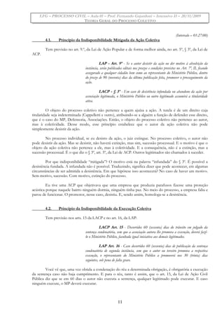 LFG – PROCESSO CIVIL – Aula 01 – Prof. Fernando Gajardoni – Intensivo II – 20/11/2009
TEORIA GERAL DO PROCESSO COLETIVO
(Intervalo – 01:27:00)
4.1. Princípio da Indisponibilidade Mitigada da Ação Coletiva
Tem previsão no art. 9.º, da Lei de Ação Popular e de forma melhor ainda, no art. 5º, § 3º, da Lei de
ACP.
LAP - Art. 9º - Se o autor desistir da ação ou der motivo à absolvição da
instância, serão publicados editais nos prazos e condições previstos no Art. 7º, II, ficando
assegurado a qualquer cidadão bem como ao representante do Ministério Público, dentro
do prazo de 90 (noventa) dias da última publicação feita, promover o prosseguimento da
ação.
LACP - § 3º - Em caso de desistência infundada ou abandono da ação por
associação legitimada, o Ministério Público ou outro legitimado assumirá a titularidade
ativa.
O objeto do processo coletivo não pertence a quem ajuíza a ação. A tutela é de um direito cuja
titularidade seja indeterminada (Cappelletti e outro), atribuindo-se a alguém a função de defender esse direito,
que é o caso do MP, Defensoria, Associações. Então, o objeto do processo coletivo não pertence ao autor,
mas à coletividade. Desse modo, esse princípio estabelece que o autor da ação coletiva não pode
simplesmente desistir da ação.
No processo individual, se eu desisto da ação, o juiz extingue. No processo coletivo, o autor não
pode desistir da ação. Mas se desistir, não haverá extinção, mas sim, sucessão processual. E o motivo é que o
objeto da ação coletiva não pertence a ele, mas à coletividade. E a consequência, não é a extinção, mas a
sucessão processual. É o que diz o § 3º, art. 5º, da Lei de ACP. Outros legitimados são chamados à suceder.
Por que indisponibilidade “mitigada”? O motivo está na palavra “infundada” do § 3º. É possível a
desistência fundada. A infundada não é possível. Traduzindo, significa dizer que pode acontecer, em algumas
circunstâncias de ser admitida a desistência. Em que hipótese isso acontecerá? No caso de haver um motivo.
Sem motivo, sucessão. Com motivo, extinção do processo.
Eu tive uma ACP que objetivava que uma empresa que produzia parafusos fizesse uma proteção
acústica porque naquele bairro ninguém dormia, ninguém tinha paz. No meio do processo, a empresa faliu e
parou de funcionar. O promotor, nesse caso, desistiu. E, sendo assim, homologa-se a desistência.
4.2. Princípio da Indisponibilidade da Execução Coletiva
Tem previsão nos arts. 15 da LACP e no art. 16, da LAP:
LACP Art. 15 - Decorridos 60 (sessenta) dias do trânsito em julgado da
sentença condenatória, sem que a associação autora lhe promova a execução, deverá fazê-
lo o Ministério Público, facultada igual iniciativa aos demais legitimados.
LAP Art. 16 - Caso decorridos 60 (sessenta) dias de publicação da sentença
condenatória de segunda instância, sem que o autor ou terceiro promova a respectiva
execução, o representante do Ministério Público a promoverá nos 30 (trinta) dias
seguintes, sob pena de falta grave.
Você vê que, uma vez obtida a condenação do réu a determinada obrigação, é obrigatória a execução
da sentença caso não haja cumprimento. E para o réu, tanto é assim, que o art. 15, da Lei de Ação Civil
Pública diz que se em 60 dias o autor não executa a sentença, qualquer legitimado pode executar. E caso
ninguém execute, o MP deverá executar.
11
 