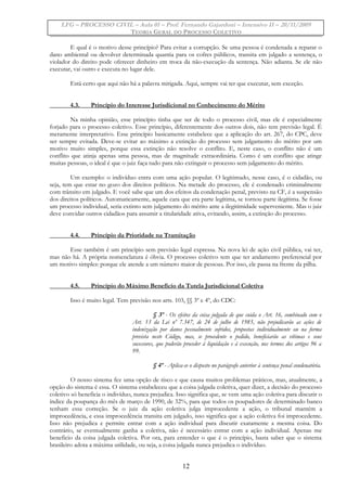 LFG – PROCESSO CIVIL – Aula 01 – Prof. Fernando Gajardoni – Intensivo II – 20/11/2009
TEORIA GERAL DO PROCESSO COLETIVO
E qual é o motivo desse princípio? Para evitar a corrupção. Se uma pessoa é condenada a reparar o
dano ambiental ou devolver determinada quantia para os cofres públicos, transita em julgado a sentença, o
violador do direito pode oferecer dinheiro em troca da não-execução da sentença. Não adianta. Se ele não
executar, vai outro e executa no lugar dele.
Está certo que aqui não há a palavra mitigada. Aqui, sempre vai ter que executar, sem exceção.
4.3. Princípio do Interesse Jurisdicional no Conhecimento do Mérito
Na minha opinião, esse princípio tinha que ser de todo o processo civil, mas ele é especialmente
forjado para o processo coletivo. Esse princípio, diferentemente dos outros dois, não tem previsão legal. É
meramente interpretativo. Esse princípio basicamente estabelece que a aplicação do art. 267, do CPC, deve
ser sempre evitada. Deve-se evitar ao máximo a extinção do processo sem julgamento do mérito por um
motivo muito simples, porque essa extinção não resolve o conflito. E, neste caso, o conflito não é um
conflito que atinja apenas uma pessoa, mas de magnitude extraordinária. Como é um conflito que atinge
muitas pessoas, o ideal é que o juiz faça tudo para não extinguir o processo sem julgamento do mérito.
Um exemplo: o indivíduo entra com uma ação popular. O legitimado, nesse caso, é o cidadão, ou
seja, tem que estar no gozo dos direitos políticos. Na metade do processo, ele é condenado criminalmente
com trânsito em julgado. E você sabe que um dos efeitos da condenação penal, previsto na CF, é a suspensão
dos direitos políticos. Automaticamente, aquele cara que era parte legítima, se tornou parte ilegítima. Se fosse
um processo individual, seria extinto sem julgamento do mérito ante a ilegitimidade superveniente. Mas o juiz
deve convidar outros cidadãos para assumir a titularidade ativa, evitando, assim, a extinção do processo.
4.4. Princípio da Prioridade na Tramitação
Esse também é um princípio sem previsão legal expressa. Na nova lei de ação civil pública, vai ter,
mas não há. A própria nomenclatura é óbvia. O processo coletivo tem que ter andamento preferencial por
um motivo simples: porque ele atende a um número maior de pessoas. Por isso, ele passa na frente da pilha.
4.5. Princípio do Máximo Benefício da Tutela Jurisdicional Coletiva
Isso é muito legal. Tem previsão nos arts. 103, §§ 3º e 4º, do CDC:
§ 3º - Os efeitos da coisa julgada de que cuida o Art. 16, combinado com o
Art. 13 da Lei nº 7.347, de 24 de julho de 1985, não prejudicarão as ações de
indenização por danos pessoalmente sofridos, propostas individualmente ou na forma
prevista neste Código, mas, se procedente o pedido, beneficiarão as vítimas e seus
sucessores, que poderão proceder à liquidação e à execução, nos termos dos artigos 96 a
99.
§ 4º - Aplica-se o disposto no parágrafo anterior à sentença penal condenatória.
O nosso sistema fez uma opção de risco e que causa muitos problemas práticos, mas, atualmente, a
opção do sistema é essa. O sistema estabeleceu que a coisa julgada coletiva, quer dizer, a decisão do processo
coletivo só beneficia o indivíduo, nunca prejudica. Isso significa que, se vem uma ação coletiva para discutir o
índice da poupança do mês de março de 1990, de 32%, para que todos os poupadores de determinado banco
tenham essa correção. Se o juiz da ação coletiva julga improcedente a ação, o tribunal mantém a
improcedência, e essa improcedência transita em julgado, isso significa que a ação coletiva foi improcedente.
Isso não prejudica e permite entrar com a ação individual para discutir exatamente a mesma coisa. Do
contrário, se eventualmente ganha a coletiva, não é necessário entrar com a ação individual. Apenas me
beneficio da coisa julgada coletiva. Por ora, para entender o que é o princípio, basta saber que o sistema
brasileiro adota a máxima utilidade, ou seja, a coisa julgada nunca prejudica o indivíduo.
12
 