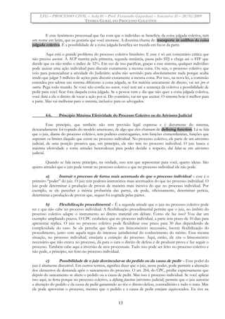 LFG – PROCESSO CIVIL – Aula 01 – Prof. Fernando Gajardoni – Intensivo II – 20/11/2009
TEORIA GERAL DO PROCESSO COLETIVO
E esse fenômeno processual que faz com que o indivíduo se beneficie da coisa julgada coletiva, tem
um nome em latim, que eu gostaria que você anotasse. A doutrina chama de: transporte in utilibus da coisa
julgada coletiva. É a possibilidade de a coisa julgada benéfica ser trazida em favor da parte.
Aqui está o grande problema do processo coletivo brasileiro. E esse é só um comentário crítica que
não precisa anotar. A ACP tramita pela primeira, segunda instância, passa pelo STJ e chega até o STF que
decide que eu não tenho o índice de 32%. Em vez de isso pacificar, graças a esse sistema, qualquer indivíduo
pode ajuizar uma ação individual para discutir exatamente a mesma coisa. Ou seja, o processo coletivo que
veio para potencializar a atividade do Judiciário acaba não servindo para absolutamente nada porque acaba
tendo que julgar 3 milhões de ações para discutir exatamente a mesma coisa. Por isso, na nova lei, a comissão
entendeu por adotar um sistema diferente: a coisa julgada, se for matéria unicamente de direito, vai ser pro et
contra. Pega todo mundo. Se você não confia no autor, você tem até a sentença da coletiva a possibilidade de
pedir para você ficar fora daquela coisa julgada. Se a pessoa vem e diz que não quer a coisa julgada coletiva,
você dará a ela o direito de tocar a ação por si. Do contrário, vai ter que aceitar. O sistema hoje é melhor para
a parte. Mas vai melhorar para o sistema, inclusive para os advogados.
4.6. Princípio Máxima Efetividade do Processo Coletivo ou do Ativismo Judicial
Esse princípio, que também não tem previsão legal expressa e é decorrente do sistema,
descaradamente foi copiado do modelo americano, de algo que eles chamam de defining function. Lá se fala
que o juiz, diante do processo coletivo, tem poderes extravagantes, tem funções extraordinárias, funções que
superam os limites daquilo que existe no processo individual. No processo coletivo, ele parte de um ativismo
judicial, de uma posição proativa que, em princípio, ele não tem no processo individual. O juiz busca a
máxima efetividade e toma atitudes heterodoxas para poder decidir a respeito, daí falar-se em ativismo
judicial.
Quando se fala nesse princípio, na verdade, isso tem que representar para você, quatro ideias. São
quatro atitudes que o juiz pode tomar no processo coletivo e que no processo individual ele não pode.
a) Instruir o processo de forma mais acentuada do que o processo individual – esse é o
primeiro “poder” do juiz. O juiz tem poderes instrutórios mais acentuados do que no processo individual. O
juiz pode determinar a produção de provas de maneira mais incisiva do que no processo individual. Por
exemplo, se ele perceber a inércia probatória das partes, ele pode, oficiosamente, determinar perícia,
determinar a produção de provas que, sequer foi cogitada pelas partes.
b) Flexibilização procedimental – É a segunda atitude que o juiz no processo coletivo pode
ter e que não cabe no processo individual. A flexibilização procedimental permite que o juiz, no âmbito do
processo coletivo adapte o instrumento ao direito material em debate. Como ele faz isso? Vou dar um
exemplo: ampliando prazos. O CPC estabelece que no processo individual, a parte tem prazo de 10 dias para
apresentar réplica. O juiz no processo coletivo pode flexibilizar esse prazo para 30 dias dependendo da
complexidade do caso. Se ele percebe que faltou um litisconsórcio necessário, haverá flexibilização do
procedimento, junto com aquela regra do interesse jurisdicional do conhecimento do mérito. Essa mesma
situação, no processo individual, ensejaria a extinção do processo. Aqui, então, ele cita o litisconsórcio
necessário que não estava no processo, dá para o cara o direito de defesa e de produzir prova e faz seguir o
processo. Também cabe aqui a inversão de atos processuais. Tudo isso pode ser feito no processo coletivo e
não pode, a princípio, ser feito no processo individual.
c) Possibilidade de o juiz desvincular-se do pedido ou da causa de pedir – Esse poder do
juiz é altamente discutível. Em outros termos, significa dizer que o juiz, nesse poder, pode permitir a alteração
dos elementos da demanda após o saneamento do processo. O art. 264, do CPC, proíbe expressamente que
depois do saneamento se altere o pedido ou a causa de pedir. Mas isso é processo individual. Se você aplicar
isso aqui, se ferra porque no processo coletivo, a defining function (ativismo judicial) permite que o juiz autorize
a alteração do pedido e da causa de pedir garantindo ao réu o direito defesa, contraditório e tudo o mais. Mas
ele pode aproveitar o processo, mesmo que o pedido e a causa de pedir estejam equivocados. Eu tive na
13
 