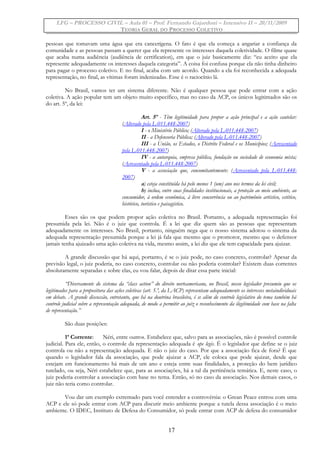 LFG – PROCESSO CIVIL – Aula 01 – Prof. Fernando Gajardoni – Intensivo II – 20/11/2009
TEORIA GERAL DO PROCESSO COLETIVO
pessoas que tomavam uma água que era cancerígena. O fato é que ela começa a angariar a confiança da
comunidade e as pessoas passam a querer que ela represente os interesses daquela coletividade. O filme quase
que acaba numa audiência (audiência de certification), em que o juiz basicamente diz: “eu aceito que ela
represente adequadamente os interesses daquela categoria”. A coisa foi confusa porque ela não tinha dinheiro
para pagar o processo coletivo. E no final, acaba com um acordo. Quando a ela foi reconhecida a adequada
representação, no final, as vítimas foram indenizadas. Esse é o raciocínio lá.
No Brasil, vamos ter um sistema diferente. Não é qualquer pessoa que pode entrar com a ação
coletiva. A ação popular tem um objeto muito específico, mas no caso da ACP, os únicos legitimados são os
do art. 5º, da lei:
Art. 5º - Têm legitimidade para propor a ação principal e a ação cautelar:
(Alterado pela L-011.448-2007)
I - o Ministério Público; (Alterado pela L-011.448-2007)
II - a Defensoria Pública; (Alterado pela L-011.448-2007)
III - a União, os Estados, o Distrito Federal e os Municípios; (Acrescentado
pela L-011.448-2007)
IV - a autarquia, empresa pública, fundação ou sociedade de economia mista;
(Acrescentado pela L-011.448-2007)
V - a associação que, concomitantemente: (Acrescentado pela L-011.448-
2007)
a) esteja constituída há pelo menos 1 (um) ano nos termos da lei civil;
b) inclua, entre suas finalidades institucionais, a proteção ao meio ambiente, ao
consumidor, à ordem econômica, à livre concorrência ou ao patrimônio artístico, estético,
histórico, turístico e paisagístico.
Esses são os que podem propor ação coletiva no Brasil. Portanto, a adequada representação foi
presumida pela lei. Não é o juiz que controla. É a lei que diz quem são as pessoas que representam
adequadamente os interesses. No Brasil, portanto, ninguém nega que o nosso sistema adotou o sistema da
adequada representação presumida porque a lei já fala que mesmo que o promotor, mesmo que o defensor
jamais tenha ajuizado uma ação coletiva na vida, mesmo assim, a lei diz que ele tem capacidade para ajuizar.
A grande discussão que há aqui, portanto, é se o juiz pode, no caso concreto, controlar? Apesar da
previsão legal, o juiz poderia, no caso concreto, controlar ou não poderia controlar? Existem duas correntes
absolutamente separadas e sobre elas, eu vou falar, depois de ditar essa parte inicial:
“Diversamente do sistema da “class action” do direito norteamericano, no Brasil, nosso legislador presumiu que os
legitimados para a propositura das ações coletivas (art. 5.º, da LACP) representam adequadamente os interesses metaindividuais
em debate. A grande discussão, entretanto, que há na doutrina brasileira, é se além do controle legislativo do tema também há
controle judicial sobre a representação adequada, de modo a permitir ao juiz o reconhecimento da ilegitimidade com base na falta
de representação.”
São duas posições:
1ª Corrente: Néri, entre outros. Estabelece que, salvo para as associações, não é possível controle
judicial. Para ele, então, o controle da representação adequada é ope legis. É o legislador que define se o juiz
controla ou não a representação adequada. E não o juiz do caso. Por que a associação fica de fora? É que
quando o legislador fala da associação, que pode ajuizar a ACP, ele coloca que pode ajuizar, desde que
estejam em funcionamento há mais de um ano e esteja entre suas finalidades, a proteção do bem jurídico
tutelado, ou seja, Néri estabelece que, para as associações, há a tal da pertinência temática. E, neste caso, o
juiz poderia controlar a associação com base no tema. Então, só no caso da associação. Nos demais casos, o
juiz não teria como controlar.
Vou dar um exemplo extremado para você entender a controvérsia: o Grean Peace entrou com uma
ACP e ele só pode entrar com ACP para discutir meio ambiente porque a tutela dessa associação é o meio
ambiente. O IDEC, Instituto de Defesa do Consumidor, só pode entrar com ACP de defesa do consumidor
17
 