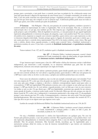 LFG – PROCESSO CIVIL – Aula 01 – Prof. Fernando Gajardoni – Intensivo II – 20/11/2009
TEORIA GERAL DO PROCESSO COLETIVO
porque, para a associação, o juiz pode fazer o controle com base na própria lei. Se a defensoria entrar com
uma ação para discutir a alíquota de importação de uma Ferrari (esse é o exemplo extremado), de acordo com
Néri, o juiz não pode controlar essa representação porque o legislador presumiu que se o defensor entendeu
que ele tem que atuar aqui, não compete ao juiz se imiscuir aqui. A defensoria pública pode atuar em todas as
ACP’s que quiser, sem sofrer controle por parte do Judiciário.
2ª Corrente: Ada Pellegrini – Para ela, sem prejuízo do controle legislativo, também é possível o
controle judicial da representação de todos os legitimados. Não só da associação. Para ela, o controle da
representação não é só ope legis, mas também ope litis. Não importa que o legislador já tenha previsto quem
pode propor a ação civil pública. Além do legislador ter previsto, e é uma presunção de que aquele legitimado
representa adequadamente os interesses do grupo, da categoria, o que o juiz poderia fazer? No caso concreto,
ele poderia rever, reapreciar se naquele caso concreto específico, quem entrou com a ação representa ou não
os interesses daquela coletividade. Atenção, porque agora é a ligação do raciocínio: qual seria o critério que o
juiz usaria para fazer o controle dessa representação? Nos EUA, há muitos critérios, como vimos. Mas qual
seria o critério, dentro dessa segunda posição, o critério para controle? Seria a finalidade institucional e
pertinência temática do autor. O juiz faria o controle da finalidade institucional e da pertinência temática
do autor.
Vamos traduzir. O art. 127, da CF, estabelece qual é a finalidade institucional do MP:
Art. 127 - O Ministério Público é instituição permanente, essencial à função
jurisdicional do Estado, incumbindo-lhe a defesa da ordem jurídica, do regime democrático
e dos interesses sociais e individuais indisponíveis.
O que interessa aqui é atentar para o fato de o MP tutelar a defesa dos interesses sociais e individuais
indisponíveis, que interessam a toda sociedade, ou os interesses individuais que, pelo fato de serem
indisponíveis, merecem uma atenção especial por um órgão do Estado.
Isso quer dizer que se você adotar a primeira posição, quem decide quando atua ou não é o MP e o
juiz não tem controle nenhum. Se você adotar a segunda posição, quem decide é o MP, mas sem prejuízo de
o MP fazer o juízo sobre se ele deve ou não atuar, o próprio juiz também poderia fazer esse controle.
Esses casos são altamente complexos, mas vou dar um exemplo extremado para você entender: Você
tem uma empresa de TV a cabo que tirou da grade um canal de 100 canais que disponibilizava. O MP entrou
com uma ação para obrigar a empresa a devolver o dinheiro correspondente àquele canal para todos os
consumidores. O MP tem legitimidade? Pela primeira corrente, tem e não compete ao juiz achar que não tem
porque é o MP que decide isso. Se você adotar a segunda posição, você vai falar que o juiz no caso concreto
vai avaliar se tem ou não. Os que dizem que o MP tem legitimidade, sustentam que quando há um número
muito grande de lesados, o interesse acaba sendo social. Eu discordo. Diria que não tem, porque esse tipo de
direito (canal de TV a cabo) não é indisponível, é meramente patrimonial e não atinge nem 1% da população
porque é uma minoria que tem TV a cabo. Consequentemente, o interesse não seria social. Tem que pensar
principiologicamente. Mas tem interesse do consumidor. Nesse caso, que a associação dos usuários de TV a
cabo que deve ter por aí em algum canto que ingresse com a ação.
Lembra do exemplo da Defensoria Pública? Sua finalidade institucional está no art. 134, da CF:
Art. 134 - A Defensoria Pública é instituição essencial à função jurisdicional
do Estado, incumbindo-lhe a orientação jurídica e a defesa, em todos os graus, dos
necessitados, na forma do Art. 5º, LXXIV.
Ou seja, a finalidade institucional é a defesa dos hipossuficientes em qualquer grau. No caso da
Ferrari: pela primeira posição, o juiz não poderia controlar. Pela segunda posição, o juiz poderia dizer: você
não representa adequadamente os interesses dessa categoria. Seria o caso de chamar outro legitimado para
defender. Não há posição dominante. Mas havendo dúvida, reconheça que há legitimidade para o
ajuizamento porque, afinal de contas, se trata de interesse metaindividual e que merece um tratamento
especial do sistema.
18
 