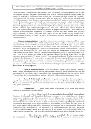 LFG – PROCESSO CIVIL – Aula 01 – Prof. Fernando Gajardoni – Intensivo II – 20/11/2009
TEORIA GERAL DO PROCESSO COLETIVO
Oskar von Bülow. Ele escreveu uma obra fantástica sobre as teorias das exceções no processo civil. E o que
ele conseguiu perceber? Isso parece imbecilidade hoje. Mas ele conseguiu visualizar, naquela época, que
quando há uma relação jurídica entre duas pessoas, ela é de direito material e bilateral. Ele entendeu e
conseguiu distinguir que quando uma das partes achar que essa relação jurídica material não está sendo
respeitada, surge para o titular do direito um outro direito, que não é mais um direito contra a parte contrária,
mas um direito que é exercitado pelo Estado no sentido de que ele faça respeitar a relação jurídica de direito
material. E aí eu estaria falando de uma relação jurídica trilateral, à qual ele deu o nome de relação jurídica
processual. A partir desse raciocínio, extremamente simples, Bülow conseguiu perceber que a relação jurídica
material é uma coisa e que a relação jurídica processual é outra coisa. De modo que o exercício do direito de
ação, é um exercício de um direito diferente do exercício do próprio direito material. Temos aí fincadas as
premissas da fase autonomista do processo civil brasileiro vivida até hoje. Hoje, ninguém mais fala que o
direito processual é o direito civil armado para a guerra. O processo implica em uma relação jurídica
autônoma esquecida contra o Estado e a relação jurídica material tem uma bilateralidade apenas entre as
partes contratantes.
Fase do Instrumentalismo – Superado o autonomismo, entretanto, surgiu um problema porque
sempre que você não tem uma coisa e obtém, você costuma exagerar. Aqui, houve a mesma coisa. A relação
jurídica material, com a descoberta da autonomia processual, acabou esquecida. Graças a isso, os direitos
começaram a ser deixados de ser tutelados, o acesso à justiça ficou prejudicado. Isso porque eu ficava
discutindo a relação jurídica processual e esquecia do direito material, que era o que interessava. Afinal, o
processo serve ao direito material. Então, surge uma terceira fase metodológica do estudo do direito
processual que ficou e ainda é conhecida como instrumentalismo, que tem início mais ou menos em 1950,
com a obra de dois autores, um italiano e um americano: Mauro Cappelletti e Bryant Garth. Os dois
escreveram uma obra clássica: “O Acesso à Justiça.” Esses autores defendem que deve haver um resgate dos
verdadeiros fins do processo. O processo deve se reaproximar do direito material. Só através do resgate do
direito material é que o processo realmente se torna um meio de acesso à justiça. Para sustentar esse
movimento novo, para que o processo se tornasse, realmente, um instrumento de acesso à justiça, eles dizem
que todos os ordenamentos jurídicos do mundo deveriam observar aquilo que eles chamaram de As 3 Ondas
Renovatórias de acesso à Justiça:
1. Onda de Tutela aos Pobres – Se o processo quer tutelar o direito material e ampliar o
acesso à justiça, a primeira pessoa que tem que ser trazida para dentro do sistema judicial é aquele que não
tem condições de entrar com a ação. A consequência é que o sistema só será acessível se o pobre tiver direito.
A consequência disso é que nasce a justiça gratuita, a defensoria pública, tribunais de pequenas causas.
2. Onda da Coletivização do Processo – O grande momento dessa fase metodológica é a
segunda onda renovatória, que é aquela em que eles sustentam a necessidade de coletivização do processo.
Nessa onda renovatória, nós promover a representação em juízo dos direitos metaindividuais. Sobre esse
tema, quatro observações:
1ª Observação. Esses autores viram a necessidade de se tutelar duas situações
básicas pelas quais nasceu o processo coletivo.
a) A primeira delas é a questão da tutela dos direitos de titularidade indeterminada.
Os direitos da coletividade (da 3ª Geração) são direitos que pertenciam ao corpo social, só que não existia um
representante, em princípio, que tinha autorização do corpo social para entrar com a ação coletiva. Então, o
Garth e Cappelletti sustentam que é necessário que o sistema crie mecanismos para permitir a tutela desses
direitos metaindividuais através da previsão de quem vai ser o titular, quem vai responder por essa titularidade
indeterminada. Sim, porque se você pegar o exemplo do meio ambiente, vê que é meu, mas é seu, é dele, de
todo mundo. Quem vai responder? Então, a titularidade indeterminada precisa ser determinada para que se
possam tutelar esses direitos. Graças a essa necessidade de se tutelar esses direitos é que surge a necessidade
de coletivização do processo porque se eu pego as regras de um processo eminentemente individual e jogo
para o coletivo, a consequência é que não será possível tutelar esses direitos coletivos. Mas não é só por isso.
b) Eles dizem que também havia a necessidade de se tutelar direitos
economicamente não tuteláveis do ponto de vista individual. Além de precisar criar o processo coletivo
3
 