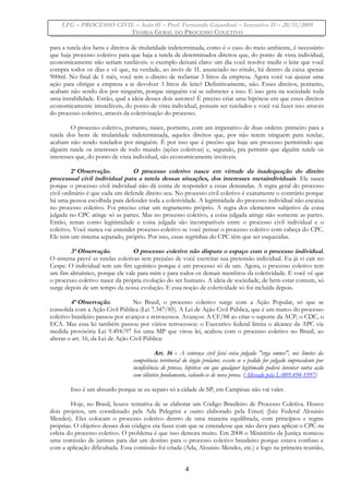 LFG – PROCESSO CIVIL – Aula 01 – Prof. Fernando Gajardoni – Intensivo II – 20/11/2009
TEORIA GERAL DO PROCESSO COLETIVO
para a tutela dos bens e direitos de titularidade indeterminada, como é o caso do meio ambiente, é necessário
que haja processo coletivo para que haja a tutela de determinados direitos que, do ponto de vista individual,
economicamente não seriam tuteláveis. o exemplo deixará claro: um dia você resolve medir o leite que você
compra todos os dias e vê que, na verdade, ao invés de 1L anunciado no rótulo, há dentro da caixa apenas
900ml. No final de 1 mês, você tem o direito de reclamar 3 litros da empresa. Agora você vai ajuizar uma
ação para obrigar a empresa a te devolver 3 litros de leite? Definitivamente, não. Esses direitos, portanto,
acabam não sendo dos por ninguém, porque ninguém vai se submeter a isso. E isso gera na sociedade toda
uma instabilidade. Então, qual a ideia desses dois autores? É preciso criar uma hipótese em que esses direitos
economicamente intuteláveis, do ponto de vista individual, possam ser tutelados e você vai fazer isso através
do processo coletivo, através da coletivização do processo.
O processo coletivo, portanto, nasce, portanto, com um imperativo de duas ordens: primeiro para a
tutela dos bens de titularidade indeterminada, aqueles direitos que, por não terem ninguém para tutelar,
acabam não sendo tutelados por ninguém. É por isso que é preciso que haja um processo permitindo que
alguém tutele os interesses de todo mundo (ações coletivas) e, segundo, pra permitir que alguém tutele os
interesses que, do ponto de vista individual, são economicamente inviáveis.
2ª Observação. O processo coletivo nasce em virtude da inadequação do direito
processual civil individual para a tutela dessas situações, dos interesses metaindividuais. Ele nasce
porque o processo civil individual não dá conta de responder a essas demandas. A regra geral do processo
civil ordinário é que cada um defende direito seu. No processo civil coletivo é exatamente o contrário porque
há uma pessoa escolhida para defender toda a coletividade. A legitimidade do processo individual não encaixa
no processo coletivo. Foi preciso criar um regramento próprio. A regra dos elementos subjetivo da coisa
julgada no CPC atinge só as partes. Mas no processo coletivo, a coisa julgada atinge não somente as partes.
Então, temas como legitimidade e coisa julgada são incompatíveis entre o processo civil individual e o
coletivo. Você nunca vai entender processo coletivo se você pensar o processo coletivo com cabeça do CPC.
Ele tem um sistema separado, próprio. Por isso, essas regrinhas do CPC têm que ser esquecidas.
3ª Observação. O processo coletivo não disputa o espaço com o processo individual.
O sistema prevê as tutelas coletivas sem prejuízo de você exercitar sua pretensão individual. Eu já vi cair no
Cespe: O individual tem um fim egoístico porque é um processo só de um. Agora, o processo coletivo tem
um fim altruístico, porque ele vale para mim e para todos os demais membros da coletividade. E você vê que
o processo coletivo nasce da própria evolução do ser humano. A ideia de sociedade, de bem-estar comum, só
surge depois de um tempo da nossa evolução. E essa noção de coletividade só foi incluída depois.
4ª Observação. No Brasil, o processo coletivo surge com a Ação Popular, só que se
consolida com a Ação Civil Pública (Lei 7.347/85). A Lei de Ação Civil Pública, que é um marco do processo
coletivo brasileiro passou por avanços e retrocessos. Avanços: A CF/88 ao criar o suporte da ACP, o CDC, o
ECA. Mas essa lei também passou por vários retrocessos: o Executivo federal limita o alcance da APC via
medida provisória Lei 9.494/97 foi uma MP que virou lei, acabou com o processo coletivo no Brasil, ao
alterar o art. 16, da Lei de Ação Civil Pública:
Art. 16 - A sentença civil fará coisa julgada "erga omnes", nos limites da
competência territorial do órgão prolator, exceto se o pedido for julgado improcedente por
insuficiência de provas, hipótese em que qualquer legitimado poderá intentar outra ação
com idêntico fundamento, valendo-se de nova prova. (Alterado pela L-009.494-1997)
Isso é um absurdo porque se eu separo só a cidade de SP, em Campinas não vai valer.
Hoje, no Brasil, houve tentativa de se elaborar um Código Brasileiro de Processo Coletiva. Houve
dois projetos, um coordenado pela Ada Pelegrini e outro elaborado pela Emerj (Juiz Federal Alouisio
Mendes). Eles colocam o processo coletivo dentro de uma maneira equilibrada, com princípios e regras
próprias. O objetivo desses dois códigos era fazer com que se entendesse que não dava para aplicar o CPC na
esfera do processo coletivo. O problema é que isso demora muito. Em 2008 o Ministério da Justiça nomeou
uma comissão de juristas para dar um destino para o processo coletivo brasileiro porque estava confuso e
com a aplicação dificultada. Essa comissão foi criada (Ada, Alouisio Mendes, etc.) e logo na primeira reunião,
4
 