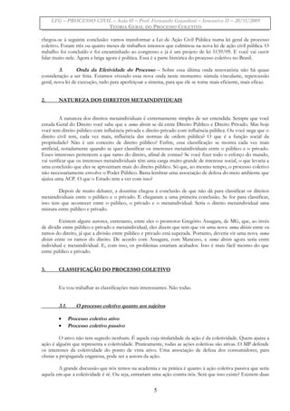 LFG – PROCESSO CIVIL – Aula 01 – Prof. Fernando Gajardoni – Intensivo II – 20/11/2009
TEORIA GERAL DO PROCESSO COLETIVO
chegou-se à seguinte conclusão: vamos transformar a Lei de Ação Civil Pública numa lei geral de processo
coletivo. Foram três ou quatro meses de trabalhos intensos que culminou na nova lei de ação civil pública. O
trabalho foi concluído e foi encaminhado ao congresso e já é um projeto de lei 5139/09. E você vai ouvir
falar muito nele. Agora a briga agora é política. Essa é a parte histórica do processo coletivo no Brasil.
3. Onda da Efetividade do Processo – Sobre essa última onda renovatória não há quase
consideração a ser feita. Estamos vivendo essa nova onda neste momento: súmula vinculante, repercussão
geral, nova lei de execução, tudo para aperfeiçoar a sistema, para que ele se torne mais eficiente, mais eficaz.
2. NATUREZA DOS DIREITOS METAINDIVIDUAIS
A natureza dos direitos metaindividuais é extremamente simples de ser entendida. Sempre que você
estuda Geral do Direito você sabe que a suma divisio se dá entre Direito Público e Direito Privado. Mas hoje
você tem direito público com influência privada e direito privado com influência pública. Ou você nega que o
direito civil tem, cada vez mais, influência das normas de ordem pública? O que é a função social da
propriedade? Não é um conceito de direito público? Enfim, essa classificação se mostra cada vez mais
artificial, notadamente quando se quer classificar os interesses metaindividuais entre o público e o privado.
Esses interesses pertencem a que ramo do direito, afinal de contas? Se você fizer todo o esforço do mundo,
vai verificar que os interesses metaindividuais têm uma carga muito grande de interesse social, o que levaria a
uma conclusão que eles se aproximam mais do direito público. Só que, ao mesmo tempo, o processo coletivo
não necessariamente envolve o Poder Público. Basta lembrar uma associação de defesa do meio ambiente que
ajuíza uma ACP. O que o Estado tem a ver com isso?
Depois de muito debater, a doutrina chegou à conclusão de que não dá para classificar os direitos
metaindividuais entre o público e o privado. E chegaram a uma primeira conclusão. Se for para classificar,
isso tem que acontecer entre o público, o privado e o metaindividual. Seria o direito metaindividual uma
mistura entre público e privado.
Existem alguns autores, entretanto, entre eles o promotor Gregório Assagara, de MG, que, ao invés
de dividir entre público e privado e metaindividual, eles dizem que tem que vir uma nova suma divisio entre os
ramos do direito, já que a divisão entre público e privado está superada. Portanto, deveria vir uma nova suma
divisio entre os ramos do direito. De acordo com Assagara, com Mancuso, a suma divisio agora seria entre
individual e metaindividual. E, com isso, os problemas estariam acabados. Isso é mais fácil mesmo do que
entre público e privado.
3. CLASSIFICAÇÃO DO PROCESSO COLETIVO
Eu vou trabalhar as classificações mais interessantes. Não todas.
3.1. O processo coletivo quanto aos sujeitos
• Processo coletivo ativo
• Processo coletivo passivo
O ativo não tem segredo nenhum. É aquele cuja titularidade da ação é da coletividade. Quem ajuíza a
ação é alguém que representa a coletividade. Praticamente, todas as ações coletivas são ativas. O MP defende
os interesses da coletividade do ponto de vista ativo. Uma associação de defesa dos consumidores, para
obstar a propaganda enganosa, pode ser a autora da ação.
A grande discussão que nós temos na academia e na prática é quanto à ação coletiva passiva que seria
aquela em que a coletividade é ré. Ou seja, entrariam uma ação contra nós. Será que isso existe? Existem duas
5
 