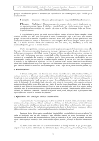LFG – PROCESSO CIVIL – Aula 01 – Prof. Fernando Gajardoni – Intensivo II – 20/11/2009
TEORIA GERAL DO PROCESSO COLETIVO
posições absolutamente opostas na doutrina sobre a existência de ação coletiva passiva, que é essa em que a
coletividade é ré.
1ª Corrente: Dinamarco – Não existe ação coletiva passiva porque não há lei falando sobre isso.
2ª Corrente: Ada Pelegrini – Ela sustenta que existe processo coletivo passivo simplesmente por
um argumento natural. Apesar de não haver previsão legal, a sua existência decorre do sistema. A
exceção de pré-executividade, por exemplo, não existe na lei. Mas existe porque é algo que decorre
do próprio sistema.
E eu gostaria de te provar que existe processo coletivo passivo através de alguns exemplos. Ações
coletivas ajuizadas pelo MPT para evitar greve de metrô é um exemplo. Aqui, o processo é ativo também
porque a coletividade é defendida do ponto de vista ativo. Mas é ativo e passivo porque quem é réu é uma
coletividade determinada, ou seja, os metroviários. Outro exemplo: o MPF ajuíza ação para impedir greve da
PF. É o mesmo raciocino. Existe uma coletividade ativa que somos, nós, defendidos, e existe uma
coletividade passiva, que são os policiais federais.
Qual o único problema, entretanto, de se admitir a ação coletiva passiva? Eu concordo com a Ada.
Tem ação coletiva passiva e a prática já demonstra. Mas qual é o grande problema da ação coletiva passiva? É
definir quem representa a coletividade passiva. O grande problema da ação coletiva passiva, à míngua de
previsão legal, é definir quem representa a coletividade ré. Nos dois exemplos que eu dei, geralmente, quem
representa é a associação dos servidores, o sindicato. Mas há hipóteses em que a coletividade não tem
representação. Imagine que um grupo de pescadores invadiu uma área de reserva. Você quer tirar os caras de
lá mas não há um órgão que os represente. No caso da greve de metrô, tem um monte de metroviário que
não é sindicalizado. O sindicato poderia representá-los? Exatamente para facilitar esse estudo, estou passando
para vocês um material de aula sobre ação coletiva passiva (o troço é longo, mas me pareceu interessante, portanto, taí):
1. Nota introdutória.
O processo coletivo passivo é um dos temas menos versados nos estudos sobre a tutela jurisdicional coletiva, que
costumam concentrar-se na definição das situações jurídicas coletivas ativas(direitos difusos, direitos coletivos e direitos individuais
homogêneos), no exame da legitimidade ad causam e do regime jurídico da coisa julgada. Sobre o processo coletivo passivo, a
escassez de produção doutrinária é ainda mais grave: os ensaios e livros publicados costumam restringir a abordagem apenas à
análise da legitimidade e da coisa julgada. Nada se fala sobre outros aspectos do processo coletivo sobre os aspectos substanciais
da tutela jurisdicional coletiva passiva. Esse ensaio tem o objetivo de contribuir para o desenvolvimento teórico dessa questão: a
definição do objeto litigioso do processo coletivo passivo. Destaca-se, assim, a investigação sobre quais são as situações jurídicas
substanciais objeto de um processo coletivo passivo. Após do desenvolvimento da categoria “situações jurídicas coletivas passivas”
será mais fácil compreender a finalidade e a utilidade do o processo coletivo passivo, para que, então, se possa preparar uma
legislação processual adequada ao tratamento desse fenômeno.
2. Ação coletiva ativa e situações jurídicas coletivas ativas.
A ação coletiva ativa é a demanda pela qual se afirma a existência de um direito coletivo lato sensu (uma situação
jurídica coletiva ativa) e se busca a certificação, a efetivação ou a proteção a esse direito. Denominam-se direitos coletivos lato
sensu os direitos coletivos entendidos como gênero, dos quais são espécies: os direitos difusos, os direitos coletivos stricto sensu e os
direitos individuais homogêneos. Em conhecida sistematização doutrinária, haveria os direitos/interesses essencialmente coletivos
(difusos e coletivos em sentido estrito) e os direitos acidentalmente coletivos (individuais homogêneos).
Reputam-se direitos difusos aqueles transindividuais (metaindividuais, supraindividuais), de natureza indivisível (só
podem ser considerados como um todo), pertencente a uma coletividade composta por pessoas indeterminadas (ou seja,
indeterminabilidade dos sujeitos, não havendo individuação) ligadas por circunstâncias de fato. Assim, por exemplo, são direitos
difusos o direito à proteção ambiental, o direito à publicidade não-enganosa, o direito à preservação da moralidade administrativa
etc.
Os direitos coletivos stricto sensu são os direitos transindividuais, de natureza indivisível, de que seja titular grupo,
categoria ou classe de pessoas indeterminadas, mas determináveis, ligadas entre si, ou com a parte contrária, por uma relação
6
 