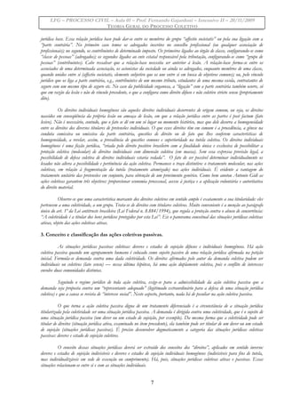 LFG – PROCESSO CIVIL – Aula 01 – Prof. Fernando Gajardoni – Intensivo II – 20/11/2009
TEORIA GERAL DO PROCESSO COLETIVO
jurídica base. Essa relação jurídica base pode dar-se entre os membros do grupo “affectio societatis” ou pela sua ligação com a
“parte contrária”. No primeiro caso temos os advogados inscritos no conselho profissional (ou qualquer associação de
profissionais); no segundo, os contribuintes de determinado imposto. Os primeiros ligados ao órgão de classe, configurando-se como
“classe de pessoas” (advogados); os segundos ligados ao ente estatal responsável pela tributação, configurando-se como “grupo de
pessoas” (contribuintes). Cabe ressalvar que a relação-base necessita ser anterior à lesão. A relação-base forma-se entre os
associados de uma determinada associação, os acionistas da sociedade ou ainda os advogados, enquanto membros de uma classe,
quando unidos entre si (affectio societatis, elemento subjetivo que os une entre si em busca de objetivos comuns); ou, pelo vínculo
jurídico que os liga a parte contrária, e.g., contribuintes de um mesmo tributo, estudantes de uma mesma escola, contratantes de
seguro com um mesmo tipo de seguro etc. No caso da publicidade enganosa, a “ligação” com a parte contrária também ocorre, só
que em razão da lesão e não de vínculo precedente, o que a configura como direito difuso e não coletivo stricto sensu (propriamente
dito).
Os direitos individuais homogêneos são aqueles direitos individuais decorrentes de origem comum, ou seja, os direitos
nascidos em conseqüência da própria lesão ou ameaça de lesão, em que a relação jurídica entre as partes é post factum (fato
lesivo). Não é necessário, contudo, que o fato se dê em um só lugar ou momento histórico, mas que dele decorra a homogeneidade
entre os direitos dos diversos titulares de pretensões individuais. O que esses direitos têm em comum é a procedência, a gênese na
conduta comissiva ou omissiva da parte contrária, questões de direito ou de fato que lhes conferem características de
homogeneidade, a revelar, assim, a prevalência de questões comuns e superioridade na tutela coletiva. Os direitos individuais
homogêneos é uma ficção jurídica, “criada pelo direito positivo brasileiro com a finalidade única e exclusiva de possibilitar a
proteção coletiva (molecular) de direitos individuais com dimensão coletiva (em massa). Sem essa expressa previsão legal, a
possibilidade de defesa coletiva de direitos individuais estaria vedada”. O fato de ser possível determinar individualmente os
lesados não altera a possibilidade e pertinência da ação coletiva. Permanece o traço distintivo: o tratamento molecular, nas ações
coletivas, em relação à fragmentação da tutela (tratamento atomizado) nas ações individuais. É evidente a vantagem do
tratamento unitário das pretensões em conjunto, para obtenção de um provimento genérico. Como bem anotou Antonio Gidi as
ações coletivas garantem três objetivos: proporcionar economia processual, acesso à justiça e a aplicação voluntária e autoritativa
do direito material.
Observe-se que uma característica marcante dos direitos coletivos em sentido amplo é exatamente a sua titularidade: eles
pertencem a uma coletividade, a um grupo. Trata-se de direitos com titulares coletivos. Muito conveniente é a menção ao parágrafo
único do art. 1º da Lei antitruste brasileira (Lei Federal n. 8.884/1994), que regula a proteção contra o abuso de concorrência:
“A coletividade é a titular dos bens jurídicos protegidos por esta Lei”. Eis o panorama conceitual das situações jurídicas coletivas
ativas, objeto das ações coletivas ativas.
3. Conceito e classificação das ações coletivas passivas.
As situações jurídicas passivas coletivas: deveres e estados de sujeição difusos e individuais homogêneos. Há ação
coletiva passiva quando um agrupamento humano é colocado como sujeito passivo de uma relação jurídica afirmada na petição
inicial. Formula-se demanda contra uma dada coletividade. Os direitos afirmados pelo autor da demanda coletiva podem ser
individuais ou coletivos (lato sensu) — nessa última hipótese, há uma ação duplamente coletiva, pois o conflito de interesses
envolve duas comunidades distintas.
Seguindo o regime jurídico de toda ação coletiva, exige-se para a admissibilidade da ação coletiva passiva que a
demanda seja proposta contra um “representante adequado” (legitimado extraordinário para a defesa de uma situação jurídica
coletiva) e que a causa se revista de “interesse social”. Neste aspecto, portanto, nada há de peculiar na ação coletiva passiva.
O que torna a ação coletiva passiva digna de um tratamento diferenciado é a circunstância de a situação jurídica
titularizada pela coletividade ser uma situação jurídica passiva. A demanda é dirigida contra uma coletividade, que é o sujeito de
uma situação jurídica passiva (um dever ou um estado de sujeição, por exemplo). Da mesma forma que a coletividade pode ser
titular de direitos (situação jurídica ativa, examinado no item precedente), ela também pode ser titular de um dever ou um estado
de sujeição (situações jurídicas passivas). É preciso desenvolver dogmaticamente a categoria das situações jurídicas coletivas
passivas: deveres e estado de sujeição coletivos.
O conceito dessas situações jurídicas deverá ser extraído dos conceitos dos “direitos”, aplicados em sentido inverso:
deveres e estados de sujeição indivisíveis e deveres e estados de sujeição individuais homogêneos (indivisíveis para fins de tutela,
mas individualizáveis em sede de execução ou cumprimento). Há, pois, situações jurídicas coletivas ativas e passivas. Essas
situações relacionam-se entre si e com as situações individuais.
7
 