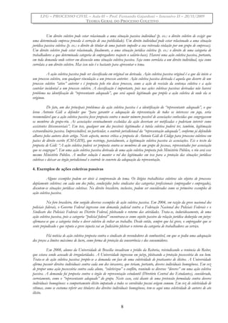 LFG – PROCESSO CIVIL – Aula 01 – Prof. Fernando Gajardoni – Intensivo II – 20/11/2009
TEORIA GERAL DO PROCESSO COLETIVO
Um direito coletivo pode estar relacionado a uma situação passiva individual (p. ex.: o direito coletivo de exigir que
uma determinada empresa proceda à correção de sua publicidade). Um direito individual pode estar relacionado a uma situação
jurídica passiva coletiva (p. ex.: o direito do titular de uma patente impedir a sua reiterada violação por um grupo de empresas).
Um direito coletivo pode estar relacionado, finalmente, a uma situação jurídica coletiva (p. ex.: o direito de uma categoria de
trabalhadores a que determinada categoria de empregadores reajuste o salário-base). Haverá uma ação coletiva passiva, portanto,
em toda demanda onde estiver em discussão uma situação coletiva passiva. Seja como correlata a um direito individual, seja como
correlata a um direito coletivo. Mas isso não é o bastante para apresentar o tema.
A ação coletiva passiva pode ser classificada em original ou derivada. Ação coletiva passiva original é a que dá início a
um processo coletivo, sem qualquer vinculação a um processo anterior. Ação coletiva passiva derivada é aquela que decorre de um
processo coletivo “ativo” anterior e é proposta pelo réu desse processo, como a ação de rescisão da sentença coletiva e a ação
cautelar incidental a um processo coletivo. A classificação é importante, pois nas ações coletivas passivas derivadas não haverá
problema na identificação do “representante adequado”, que será aquele legitimado que propôs a ação coletiva de onde ela se
originou.
De fato, um dos principais problemas da ação coletiva passiva é a identificação do “representante adequado”, o que
levou Antonio Gidi a defender que “para garantir a adequação da representação de todos os interesses em jogo, seria
recomendável que a ação coletiva passiva fosse proposta contra o maior número possível de associações conhecidas que congregassem
os membros do grupo-réu. As associações eventualmente excluídas da ação deveriam ser notificadas e poderiam intervir como
assistentes litisconsorciais”. Em tese, qualquer um dos possíveis legitimados à tutela coletiva poderá ter, também, legitimação
extraordinária passiva. Imprescindível, no particular, o controle jurisdicional da “representação adequada”, conforme já defendido
alhures pelos autores deste artigo. Neste aspecto, merece crítica a proposta de Antonio Gidi de Código para processos coletivos em
países de direito escrito (CM-GIDI), que restringe, parcialmente, a legitimação coletiva passiva às associações. Eis o texto da
proposta de Gidi: “A ação coletiva poderá ser proposta contra os membros de um grupo de pessoas, representados por associação
que os congregue”. Em uma ação coletiva passiva derivada de uma ação coletiva proposta pelo Ministério Público, o réu será esse
mesmo Ministério Público. A melhor solução é manter o rol dos legitimados em tese para a proteção das situações jurídicas
coletivas e deixar ao órgão jurisdicional o controle in concreto da adequação da representação.
4. Exemplos de ações coletivas passivas
Alguns exemplos podem ser úteis à compreensão do tema. Os litígios trabalhistas coletivos são objetos de processos
duplamente coletivos: em cada um dos pólos, conduzidos pelos sindicatos das categorias profissionais (empregador e empregado),
discutem-se situações jurídicas coletivas. No direito brasileiro, inclusive, podem ser considerados como os primeiros exemplos de
ação coletiva passiva.
No foro brasileiro, têm surgido diversos exemplos de ação coletiva passiva. Em 2004, em razão da greve nacional dos
policiais federais, o Governo Federal ingressou com demanda judicial contra a Federação Nacional dos Policiais Federais e o
Sindicato dos Policiais Federais no Distrito Federal, pleiteando o retorno das atividades. Trata-se, induvidosamente, de uma
ação coletiva passiva, pois a categoria “policial federal” encontrava-se como sujeito passivo da relação jurídica deduzida em juízo:
afirmava-se que a categoria tinha o dever coletivo de voltar ao trabalho. Desde então, sempre que há greve, o empregador que se
sente prejudicado e que reputa a greve injusta vai ao Judiciário pleitear o retorno da categoria de trabalhadores ao serviço.
Há notícia de ação coletiva proposta contra o sindicato de revendedores de combustível, em que se pediu uma adequação
dos preços a limites máximos de lucro, como forma de proteção da concorrência e dos consumidores.
Em 2008, alunos da Universidade de Brasília invadiram o prédio da Reitoria, reivindicando a renúncia do Reitor,
que estava sendo acusado de irregularidades. A Universidade ingressou em juízo, pleiteando a proteção possessória do seu bem.
Trata-se de ação coletiva passiva: propõe-se a demanda em face de uma coletividade de praticantes de ilícitos. A Universidade
afirma possuir direitos individuais contra cada um dos invasores, que teriam, portanto, deveres individuais homogêneos. Em vez
de propor uma ação possessória contra cada aluno, “coletivizou” o conflito, reunindo os diversos “deveres” em uma ação coletiva
passiva. A demanda foi proposta contra o órgão de representação estudantil (Diretório Central dos Estudantes), considerado,
corretamente, como o “representante adequado” do grupo. Neste caso, está diante de uma pretensão formulada contra deveres
individuais homogêneos: o comportamento ilícito imputado a todos os envolvidos possui origem comum. Em vez de coletividade de
vítimas, como se costuma referir aos titulares dos direitos individuais homogêneos, tem-se aqui uma coletividade de autores de ato
ilícito.
8
 