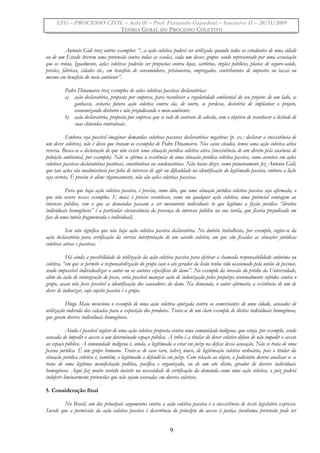 LFG – PROCESSO CIVIL – Aula 01 – Prof. Fernando Gajardoni – Intensivo II – 20/11/2009
TEORIA GERAL DO PROCESSO COLETIVO
Antonio Gidi traz outros exemplos: “...a ação coletiva poderá ser utilizada quando todos os estudantes de uma cidade
ou de um Estado tiverem uma pretensão contra todas as escolas, cada um desses grupos sendo representado por uma associação
que os reúna. Igualmente, ações coletivas poderão ser propostas contra lojas, cartórios, órgãos públicos, planos de seguro-saúde,
prisões, fábricas, cidades etc., em benefício de consumidores, prisioneiros, empregados, contribuintes de impostos ou taxas ou
mesmo em benefício do meio ambiente”.
Pedro Dinamarco traz exemplos de ações coletivas passivas declaratórias:
a) ação declaratória, proposta por empresa, para reconhecer a regularidade ambiental do seu projeto: de um lado, se
ganhasse, evitaria futura ação coletiva contra ela, de outro, se perdesse, desistiria de implantar o projeto,
economizando dinheiro e não prejudicando o meio-ambiente;
b) ação declaratória, proposta por empresa que se vale de contrato de adesão, com o objetivo de reconhecer a licitude de
suas cláusulas contratuais.
Embora seja possível imaginar demandas coletivas passivas declaratórias negativas (p. ex.: declarar a inexistência de
um dever coletivo), não é disso que tratam os exemplos de Pedro Dinamarco. Nos casos citados, temos uma ação coletiva ativa
reversa. Busca-se a declaração de que não existe uma situação jurídica coletiva ativa (inexistência de um direito pela ausência de
poluição ambiental, por exemplo). Não se afirma a existência de uma situação jurídica coletiva passiva, como acontece em ações
coletivas passivas declaratórias positivas, constitutivas ou condenatórias. Não basta dizer, como pioneiramente fez Antonio Gidi,
que tais ações são inadmissíveis por falta de interesse de agir ou dificuldade na identificação do legitimado passivo, embora a lição
seja correta. É preciso ir além: rigorosamente, não são ações coletivas passivas.
Para que haja ação coletiva passiva, é preciso, como dito, que uma situação jurídica coletiva passiva seja afirmada, o
que não ocorre nesses exemplos. E mais: é preciso reconhecer, como em qualquer ação coletiva, uma potencial vantagem ao
interesse público, sem o que as demandas passam a ser meramente individuais (o que legitima a ficção jurídica “direitos
individuais homogêneos” é a particular circunstância da presença do interesse público na sua tutela, que ficaria prejudicado em
face de uma tutela fragmentada e individual).
Isso não significa que não haja ação coletiva passiva declaratória. No âmbito trabalhista, por exemplo, cogita-se da
ação declaratória para certificação da correta interpretação de um acordo coletivo, em que são fixadas as situações jurídicas
coletivas ativas e passivas.
Há ainda a possibilidade de utilização da ação coletiva passiva para efetivar a chamada responsabilidade anônima ou
coletiva, “em que se permite a responsabilização do grupo caso o ato gerador da lesão tenha sido ocasionado pela união de pessoas,
sendo impossível individualizar o autor ou os autores específicos do dano”. No exemplo da invasão do prédio da Universidade,
além da ação de reintegração de posse, seria possível manejar ação de indenização pelos prejuízos eventualmente sofridos contra o
grupo, acaso não fosse possível a identificação dos causadores do dano. Na demanda, o autor afirmaria a existência de um de
dever de indenizar, cujo sujeito passivo é o grupo.
Diogo Maia menciona o exemplo de uma ação coletiva ajuizada contra os comerciantes de uma cidade, acusados de
utilização indevida das calçadas para a exposição dos produtos. Trata-se de um claro exemplo de ilícitos individuais homogêneos,
que geram deveres individuais homogêneos.
Ainda é possível cogitar de uma ação coletiva proposta contra uma comunidade indígena, que esteja, por exemplo, sendo
acusada de impedir o acesso a um determinado espaço público. A tribo é a titular do dever coletivo difuso de não impedir o acesso
ao espaço público. A comunidade indígena é, ainda, a legitimada a estar em juízo na defesa dessa acusação. Não se trata de uma
pessoa jurídica. É um grupo humano. Trata-se de caso raro, talvez único, de legitimação coletiva ordinária, pois o titular da
situação jurídica coletiva é, também, o legitimado a defendê-la em juízo. Com relação ao objeto, o Judiciário deverá analisar se se
trata de uma legítima manifestação política, pacífica e organizada, ou de um ato ilícito, gerador de deveres individuais
homogêneos. Aqui faz muito sentido insistir na necessidade de certificação da demanda como uma ação coletiva, o juiz poderá
indeferir liminarmente pretensões que não sejam escoradas em deveres coletivos.
5. Consideração final
No Brasil, um dos principais argumentos contra a ação coletiva passiva é a inexistência de texto legislativo expresso.
Sucede que a permissão da ação coletiva passiva é decorrência do princípio do acesso à justiça (nenhuma pretensão pode ser
9
 