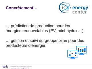 Fondation pour l’innovation en Valais
www.theark.ch – info@theark.ch
Concrètement…
… prédiction de production pour les
énergies renouvelables (PV, mini-hydro …)
… gestion et suivi du groupe bilan pour des
producteurs d’énergie
 