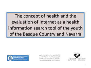 The concept of health and the
evaluation of Internet as a health
information search tool of the youth
of the Basque Country and Navarra
Milagros Ronco (UPV/EHU)
Lázaro Echegaray (EUCCB)
Carmen Peñafiel (UPV/EHU)
1
 
