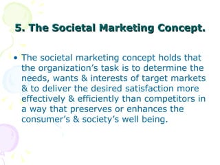 5. The Societal Marketing Concept. <ul><li>The societal marketing concept holds that the organization’s task is to determi...
