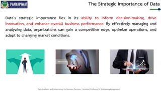 Data Analytics and Governance for Business Decision - Assistant Professor Dr. Nattapong Kongprasert
The Strategic Importance of Data
Data's strategic importance lies in its ability to inform decision-making, drive
innovation, and enhance overall business performance. By effectively managing and
analyzing data, organizations can gain a competitive edge, optimize operations, and
adapt to changing market conditions.
 