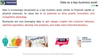 Data Analytics and Governance for Business Decision - Assistant Professor Dr. Nattapong Kongprasert
Data as a key business asset
Data is increasingly recognized as a key business asset, similar to financial capital or
physical resources. Its value lies in its potential to drive growth, innovation, and
competitive advantage.
Businesses are now leveraging data to gain deeper insights into customer behavior,
optimize operations, develop new products, and make more informed decisions.
 