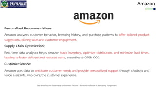 Data Analytics and Governance for Business Decision - Assistant Professor Dr. Nattapong Kongprasert
Amazon
Personalized Recommendations:
Amazon analyzes customer behavior, browsing history, and purchase patterns to offer tailored product
suggestions, driving sales and customer engagement.
Supply Chain Optimization:
Real-time data analytics helps Amazon track inventory, optimize distribution, and minimize lead times,
leading to faster delivery and reduced costs, according to OPEN OCO.
Customer Service:
Amazon uses data to anticipate customer needs and provide personalized support through chatbots and
voice assistants, improving the customer experience.
 