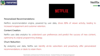 Data Analytics and Governance for Business Decision - Assistant Professor Dr. Nattapong Kongprasert
Netflix
Personalized Recommendations:
Netflix's recommendation engine, powered by user data, drives 80% of viewer activity, leading to
increased engagement and customer retention.
Content Creation:
Netflix uses data analytics to understand user preferences and predict the success of new content,
optimizing its original programming strategy.
Churn Reduction:
By analyzing user data, Netflix can identify at-risk subscribers and proactively offer personalized
recommendations or deals to retain them.
 