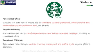 Data Analytics and Governance for Business Decision - Assistant Professor Dr. Nattapong Kongprasert
Starbucks
Personalized Offers:
Starbucks uses data from its mobile app to understand customer preferences, offering tailored drink
recommendations and promotional deals, says BiG EVAL.
Targeted Marketing:
Starbucks leverages data to identify high-value customers and tailor marketing campaigns, optimizing its
promotional efforts.
Operational Efficiency:
Data analysis helps Starbucks optimize inventory management and staffing levels, ensuring efficient
operations.
 
