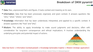 Data Analytics and Governance for Business Decision - Assistant Professor Dr. Nattapong Kongprasert
Breakdown of DIKW pyramid
• Data: Raw, unprocessed facts and figures. It lacks context and meaning on its own.
• Information: Data that has been processed, organized, and given context. It answers questions like
"who," "what," "where," and "when".
• Knowledge: Information that has been understood, interpreted, and applied to a specific context. It
answers questions like "how" and "why".
• Wisdom: The ability to apply knowledge to make sound judgments and decisions, often with
consideration for long-term consequences and ethical implications. It involves understanding the
underlying principles and potential impact of actions.
Data (raw facts) -> Information (contextualized) -> Knowledge (actionable insights) -> Wisdom (strategic application)
 