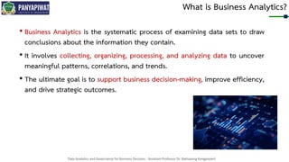 Data Analytics and Governance for Business Decision - Assistant Professor Dr. Nattapong Kongprasert
What is Business Analytics?
• Business Analytics is the systematic process of examining data sets to draw
conclusions about the information they contain.
• It involves collecting, organizing, processing, and analyzing data to uncover
meaningful patterns, correlations, and trends.
• The ultimate goal is to support business decision-making, improve efficiency,
and drive strategic outcomes.
 