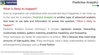 Data Analytics and Governance for Business Decision - Assistant Professor Dr. Nattapong Kongprasert
Predictive Analytics
Source: https://iterationinsights.com/article/understanding-the-different-types-of-analytics/
What is likely to happen?
Once an organization can understand what occurred and why it happened, it can move up
to the next tier in analytics. Predictive Analytics is another type of advanced analytics
that looks to use data and information to answer the question, “What is likely to
happen?”
Predictive Analytics involves techniques. It includes regression analysis, forecasting,
multivariate statistics, pattern matching, predictive modelling, and forecasting.
These techniques are harder for organizations to achieve. This is because they need large
amounts of high-quality data. These techniques need a deep understanding of statistics
and programming languages such as R and Python.
 