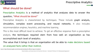 Data Analytics and Governance for Business Decision - Assistant Professor Dr. Nattapong Kongprasert
Prescriptive Analytics
Source: https://iterationinsights.com/article/understanding-the-different-types-of-analytics/
What should be done?
Prescriptive Analytics is a method of analytics that analyzes data to answer the
question, “What should be done?”
Prescriptive Analytics is characterized by techniques. These include graph analysis,
simulation, complex event processing, and neural networks. It also includes
recommendation engines, heuristics, and machine learning.
This is the most difficult level to achieve. To get an effective response from a prescriptive
analysis, the techniques required stem from how well an organization as has
accomplished each level of analytics.
The value that it brings is that an organization will be able to make decisions based
on analyzed facts rather than instinct.
 