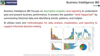 Data Analytics and Governance for Business Decision - Assistant Professor Dr. Nattapong Kongprasert
Business Intelligence (BI)
Business intelligence (BI) focuses on descriptive analytics and reporting to understand
past and present business performance. It answers the question "what happened?" by
summarizing historical data and identifying trends, patterns, and insights.
BI utilizes tools and methodologies for data analysis, visualization, and reporting to
support informed decision-making.
 