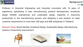 Data Analytics and Governance for Business Decision - Assistant Professor Dr. Nattapong Kongprasert
Background
Research Areas: Brand Identity, Emotional Design, Sustainable Design, Manufacturing
Systems, Productivity Improvement
Professor in Industrial Engineering and industrial consultant with 14 years of
experience, specializing in lean manufacturing, product development, emotional
design (KANSEI engineering), and sustainable design. Expertise in improving
productivity in the manufacturing process and designing a new product to meet
customer requirements in more than 100 large and SME enterprises in Thailand.
 