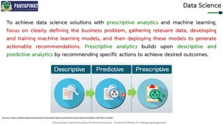 Data Analytics and Governance for Business Decision - Assistant Professor Dr. Nattapong Kongprasert
Data Science
To achieve data science solutions with prescriptive analytics and machine learning,
focus on clearly defining the business problem, gathering relevant data, developing
and training machine learning models, and then deploying these models to generate
actionable recommendations. Prescriptive analytics builds upon descriptive and
predictive analytics by recommending specific actions to achieve desired outcomes.
Source: https://www.datasciencecentral.com/descriptive-predictive-prescriptive-analytics-will-fail-to-help/
 