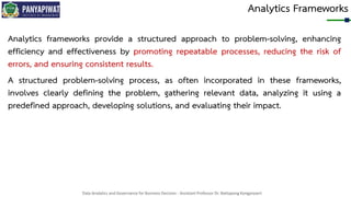 Data Analytics and Governance for Business Decision - Assistant Professor Dr. Nattapong Kongprasert
Analytics Frameworks
Analytics frameworks provide a structured approach to problem-solving, enhancing
efficiency and effectiveness by promoting repeatable processes, reducing the risk of
errors, and ensuring consistent results.
A structured problem-solving process, as often incorporated in these frameworks,
involves clearly defining the problem, gathering relevant data, analyzing it using a
predefined approach, developing solutions, and evaluating their impact.
 