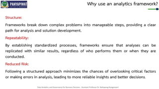 Data Analytics and Governance for Business Decision - Assistant Professor Dr. Nattapong Kongprasert
Why use an analytics framework?
Structure:
Frameworks break down complex problems into manageable steps, providing a clear
path for analysis and solution development.
Repeatability:
By establishing standardized processes, frameworks ensure that analyses can be
replicated with similar results, regardless of who performs them or when they are
conducted.
Reduced Risk:
Following a structured approach minimizes the chances of overlooking critical factors
or making errors in analysis, leading to more reliable insights and better decisions.
 