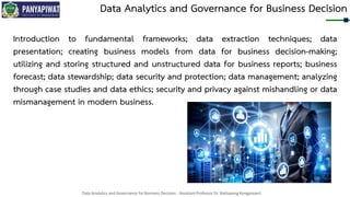 Data Analytics and Governance for Business Decision - Assistant Professor Dr. Nattapong Kongprasert
Data Analytics and Governance for Business Decision
Introduction to fundamental frameworks; data extraction techniques; data
presentation; creating business models from data for business decision-making;
utilizing and storing structured and unstructured data for business reports; business
forecast; data stewardship; data security and protection; data management; analyzing
through case studies and data ethics; security and privacy against mishandling or data
mismanagement in modern business.
 