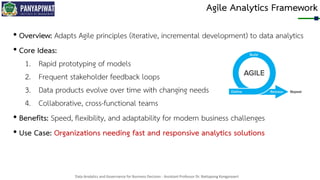 Data Analytics and Governance for Business Decision - Assistant Professor Dr. Nattapong Kongprasert
Agile Analytics Framework
• Overview: Adapts Agile principles (iterative, incremental development) to data analytics
• Core Ideas:
1. Rapid prototyping of models
2. Frequent stakeholder feedback loops
3. Data products evolve over time with changing needs
4. Collaborative, cross-functional teams
• Benefits: Speed, flexibility, and adaptability for modern business challenges
• Use Case: Organizations needing fast and responsive analytics solutions
 