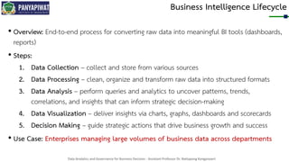 Data Analytics and Governance for Business Decision - Assistant Professor Dr. Nattapong Kongprasert
Business Intelligence Lifecycle
• Overview: End-to-end process for converting raw data into meaningful BI tools (dashboards,
reports)
• Steps:
1. Data Collection – collect and store from various sources
2. Data Processing – clean, organize and transform raw data into structured formats
3. Data Analysis – perform queries and analytics to uncover patterns, trends,
correlations, and insights that can inform strategic decision-making
4. Data Visualization – deliver insights via charts, graphs, dashboards and scorecards
5. Decision Making – guide strategic actions that drive business growth and success
• Use Case: Enterprises managing large volumes of business data across departments
 
