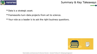 Data Analytics and Governance for Business Decision - Assistant Professor Dr. Nattapong Kongprasert
Summary & Key Takeaways
• Data is a strategic asset.
• Frameworks turn data projects from art to science.
• Your role as a leader is to ask the right business questions.
 