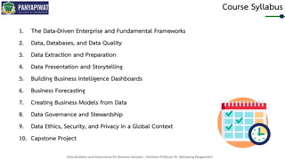 Data Analytics and Governance for Business Decision - Assistant Professor Dr. Nattapong Kongprasert
Course Syllabus
1. The Data-Driven Enterprise and Fundamental Frameworks
2. Data, Databases, and Data Quality
3. Data Extraction and Preparation
4. Data Presentation and Storytelling
5. Building Business Intelligence Dashboards
6. Business Forecasting
7. Creating Business Models from Data
8. Data Governance and Stewardship
9. Data Ethics, Security, and Privacy in a Global Context
10. Capstone Project
 