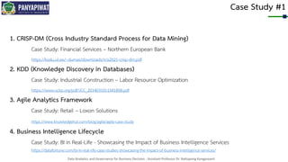 Data Analytics and Governance for Business Decision - Assistant Professor Dr. Nattapong Kongprasert
Case Study #1
1. CRISP-DM (Cross Industry Standard Process for Data Mining)
Case Study: Financial Services – Northern European Bank
https://kodu.ut.ee/~dumas/downloads/rcis2021-crisp-dm.pdf
2. KDD (Knowledge Discovery in Databases)
Case Study: Industrial Construction – Labor Resource Optimization
https://www.scirp.org/pdf/JCC_2014031011341858.pdf
3. Agile Analytics Framework
Case Study: Retail – Loxon Solutions
https://www.knowledgehut.com/blog/agile/agile-case-study
4. Business Intelligence Lifecycle
Case Study: BI in Real-Life - Showcasing the Impact of Business Intelligence Services
https://datafortune.com/bi-in-real-life-case-studies-showcasing-the-impact-of-business-intelligence-services/
 