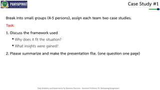 Data Analytics and Governance for Business Decision - Assistant Professor Dr. Nattapong Kongprasert
Case Study #1
Break into small groups (4-5 persons), assign each team two case studies.
Task:
1. Discuss the framework used
• Why does it fit the situation?
• What insights were gained?
2. Please summarize and make the presentation file. (one question one page)
 