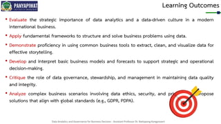 Data Analytics and Governance for Business Decision - Assistant Professor Dr. Nattapong Kongprasert
Learning Outcomes
• Evaluate the strategic importance of data analytics and a data-driven culture in a modern
international business.
• Apply fundamental frameworks to structure and solve business problems using data.
• Demonstrate proficiency in using common business tools to extract, clean, and visualize data for
effective storytelling.
• Develop and interpret basic business models and forecasts to support strategic and operational
decision-making.
• Critique the role of data governance, stewardship, and management in maintaining data quality
and integrity.
• Analyze complex business scenarios involving data ethics, security, and privacy, and propose
solutions that align with global standards (e.g., GDPR, PDPA).
 