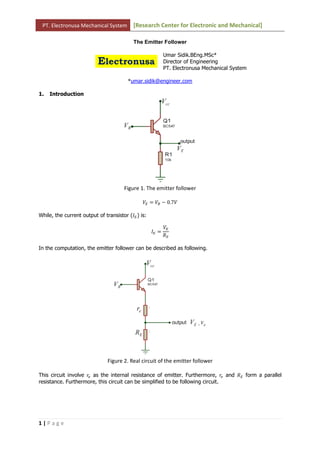 PT. Electronusa Mechanical System         [Research Center for Electronic and Mechanical]

                                           The Emitter Follower

                                                           Umar Sidik.BEng.MSc*
                                                           Director of Engineering
                                                           PT. Electronusa Mechanical System

                                        *umar.sidik@engineer.com

1.   Introduction




                                      Figure 1. The emitter follower

                                               ܸா ൌ ܸ஻ െ 0.7ܸ

While, the current output of transistor (‫ܫ‬ா ) is:

                                                           ܸா
                                                    ‫ܫ‬ா ൌ
                                                           ܴா

In the computation, the emitter follower can be described as following.




                               Figure 2. Real circuit of the emitter follower

This circuit involve ‫ݎ‬௘ as the internal resistance of emitter. Furthermore, ‫ݎ‬௘ and ܴா form a parallel
resistance. Furthermore, this circuit can be simplified to be following circuit.




1|Page
 