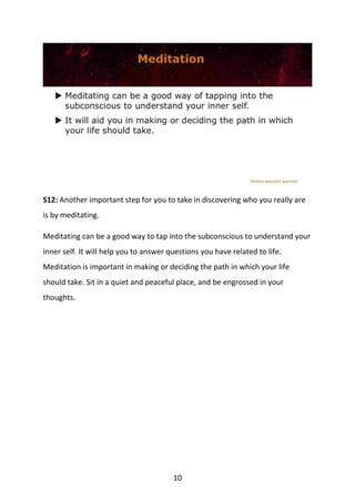 10
S12: Another important step for you to take in discovering who you really are
is by meditating.
Meditating can be a good way to tap into the subconscious to understand your
inner self. It will help you to answer questions you have related to life.
Meditation is important in making or deciding the path in which your life
should take. Sit in a quiet and peaceful place, and be engrossed in your
thoughts.
 