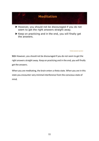 11
S13: However, you should not be discouraged if you do not seem to get the
right answers straight away. Keep on practicing and in the end, you will finally
get the answers.
When you are meditating, the brain enters a theta state. When you are in this
state you encounter very minimal interference from the conscious state of
mind.
 
