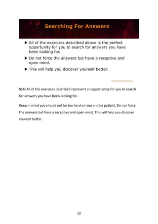 12
S14: All of the exercises described represent an opportunity for you to search
for answers you have been looking for.
Keep in mind you should not be too hard on you and be patient. Do not force
the answers but have a receptive and open mind. This will help you discover
yourself better.
 
