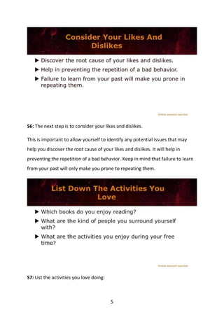5
S6: The next step is to consider your likes and dislikes.
This is important to allow yourself to identify any potential issues that may
help you discover the root cause of your likes and dislikes. It will help in
preventing the repetition of a bad behavior. Keep in mind that failure to learn
from your past will only make you prone to repeating them.
S7: List the activities you love doing:
 