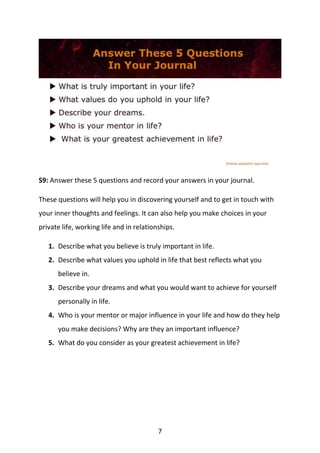 7
S9: Answer these 5 questions and record your answers in your journal.
These questions will help you in discovering yourself and to get in touch with
your inner thoughts and feelings. It can also help you make choices in your
private life, working life and in relationships.
1. Describe what you believe is truly important in life.
2. Describe what values you uphold in life that best reflects what you
believe in.
3. Describe your dreams and what you would want to achieve for yourself
personally in life.
4. Who is your mentor or major influence in your life and how do they help
you make decisions? Why are they an important influence?
5. What do you consider as your greatest achievement in life?
 
