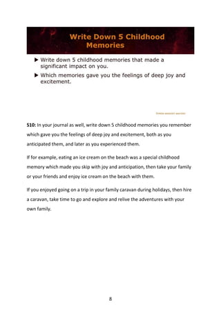 8
S10: In your journal as well, write down 5 childhood memories you remember
which gave you the feelings of deep joy and excitement, both as you
anticipated them, and later as you experienced them.
If for example, eating an ice cream on the beach was a special childhood
memory which made you skip with joy and anticipation, then take your family
or your friends and enjoy ice cream on the beach with them.
If you enjoyed going on a trip in your family caravan during holidays, then hire
a caravan, take time to go and explore and relive the adventures with your
own family.
 