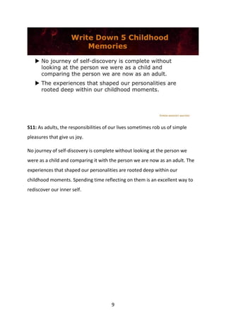 9
S11: As adults, the responsibilities of our lives sometimes rob us of simple
pleasures that give us joy.
No journey of self-discovery is complete without looking at the person we
were as a child and comparing it with the person we are now as an adult. The
experiences that shaped our personalities are rooted deep within our
childhood moments. Spending time reflecting on them is an excellent way to
rediscover our inner self.
 