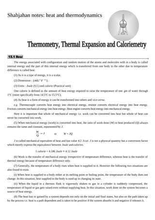 Shahjahan notes: heat and thermodynamics
12.1 Heat.
The energy associated with configuration and random motion of the atoms and molecules with in a body is called
internal energy and the part of this internal energy which is transferred from one body to the other due to temperature
difference is called heat.
(1) As it is a type of energy, it is a scalar.
(2) Dimension : ][ 22 −
TML .
(3) Units : Joule (S.I.) and calorie (Practical unit)
One calorie is defined as the amount of heat energy required to raise the temperature of one gm of water through
1°C (more specifically from 14.5o
C to 15.5°C).
(4) As heat is a form of energy it can be transformed into others and vice-versa.
e.g. Thermocouple converts heat energy into electrical energy, resistor converts electrical energy into heat energy.
Friction converts mechanical energy into heat energy. Heat engine converts heat energy into mechanical energy.
Here it is important that whole of mechanical energy i.e. work can be converted into heat but whole of heat can
never be converted into work.
(5) When mechanical energy (work) is converted into heat, the ratio of work done (W) to heat produced (Q) always
remains the same and constant, represented by J.
J
Q
W
= or W = JQ
J is called mechanical equivalent of heat and has value 4.2 J/cal. J is not a physical quantity but a conversion factor
which merely express the equivalence between Joule and calories.
1 calorie = 4.186 Joule ≃ 4.12 Joule
(6) Work is the transfer of mechanical energy irrespective of temperature difference, whereas heat is the transfer of
thermal energy because of temperature difference only.
(7) Generally, the temperature of a body rises when heat is supplied to it. However the following two situations are
also found to exist.
(i) When heat is supplied to a body either at its melting point or boiling point, the temperature of the body does not
change. In this situation, heat supplied to the body is used up in changing its state.
(ii) When the liquid in a thermos flask is vigorously shaken or gas in a cylinder is suddenly compressed, the
temperature of liquid or gas gets raised even without supplying heat. In this situation, work done on the system becomes a
source of heat energy.
(8) The heat lost or gained by a system depends not only on the initial and final states, but also on the path taken up
by the process i.e. heat is a path dependent and is taken to be positive if the system absorbs it and negative if releases it.
 