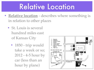 Relative Location
• Relative location - describes where something is
  in relation to other places
 • St. Louis is several
   hundred miles east
   of Kansas City
   • 1850 - trip would
     take a week or so;
     2012 - 4-5 hour by
     car (less than an
     hour by plane)
 